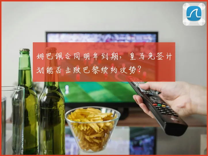 姆巴佩合同明年到期，皇马免签计划能否击败巴黎续约攻势？